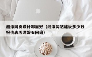 白银湘潭网页设计哪里好（湘潭网站建设多少钱 报价表湘潭磐石网络）