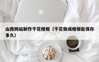 白银山西网站制作干花相框（干花做成相框能保存多久）